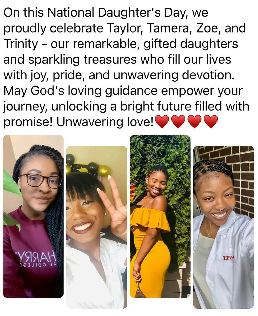 Celebrate the incredible joy and pride that daughters bring into our lives. This National Daughter’s Day, we honor Taylor, Tamera, Zoe, and Trinity—each a remarkable beacon of love and talent. These daughters are dazzling treasures whose laughter and spirit illuminate the world around them. Their achievements remind us of the boundless potential and bright future that lies ahead. As they journey through life, may they be guided by strength and wisdom, realizing every dream with courage and grace. Today is a perfect opportunity to cherish these special bonds and reflect on the beautiful impact daughters have. Connect with family and loved ones to share stories and celebrate the invaluable role daughters play in our lives. Participate in events or create your own special moments to honor these connections and enrich this meaningful day. Media Credit: Derrick Jackson